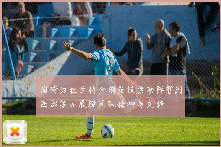 周琦为杜兰特全明星投票助阵暂列西部第九展现团队精神与支持