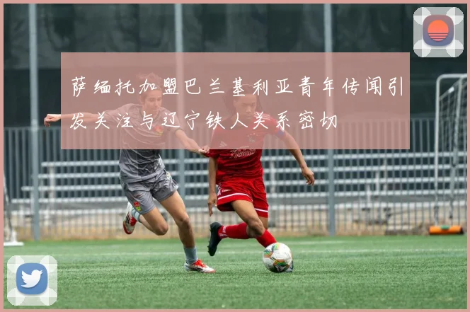 萨缅托加盟巴兰基利亚青年传闻引发关注与辽宁铁人关系密切