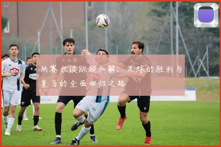 纳赛尔谈欧超和解：足球的胜利与皇马的全面回归之路