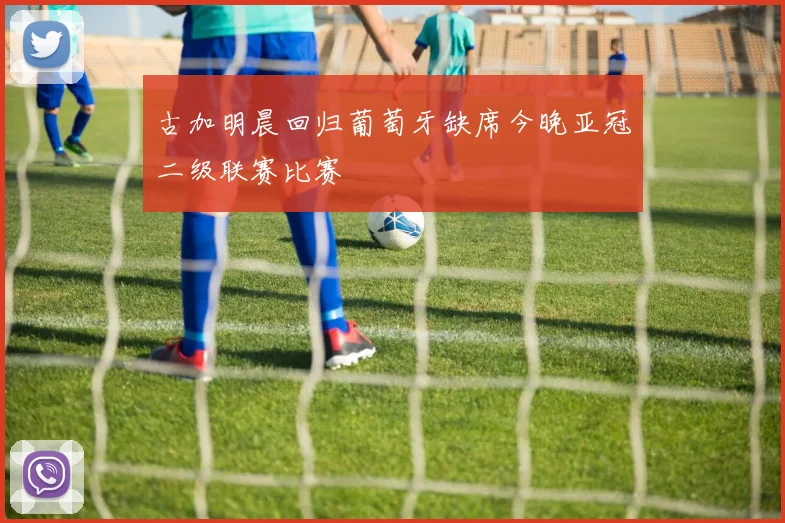 古加明晨回归葡萄牙缺席今晚亚冠二级联赛比赛