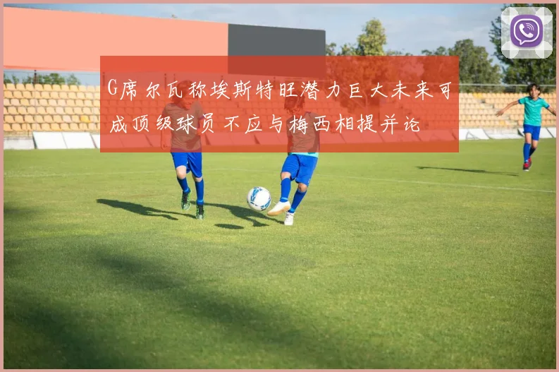 G席尔瓦称埃斯特旺潜力巨大未来可成顶级球员不应与梅西相提并论