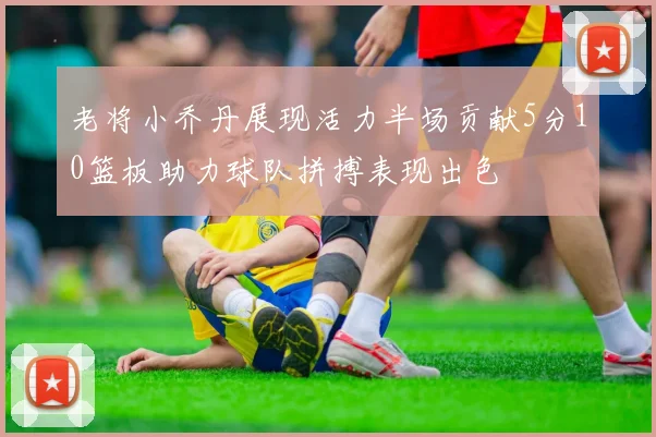 老将小乔丹展现活力半场贡献5分10篮板助力球队拼搏表现出色