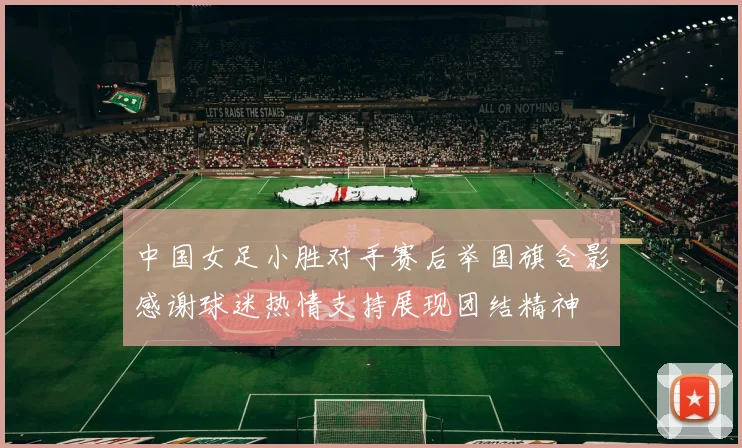 中国女足小胜对手赛后举国旗合影感谢球迷热情支持展现团结精神