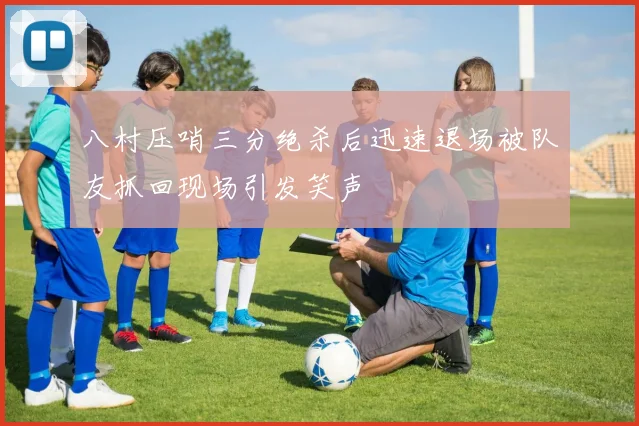 八村压哨三分绝杀后迅速退场被队友抓回现场引发笑声