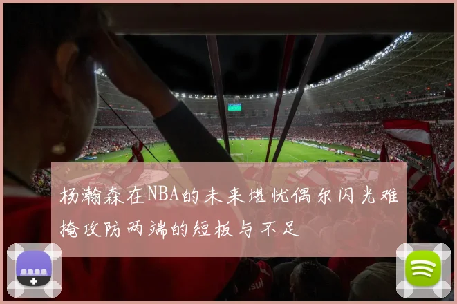 杨瀚森在NBA的未来堪忧偶尔闪光难掩攻防两端的短板与不足