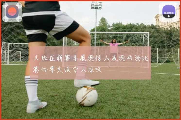 文班在新赛季展现惊人表现两场比赛均零失误令人惊叹