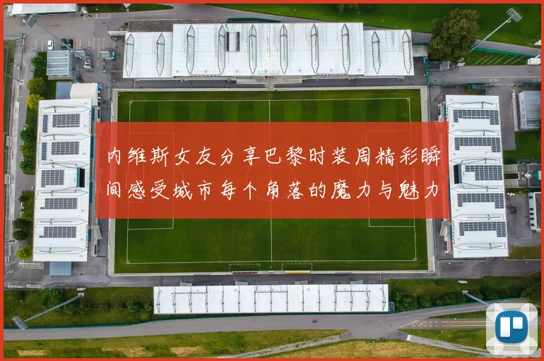 内维斯女友分享巴黎时装周精彩瞬间感受城市每个角落的魔力与魅力