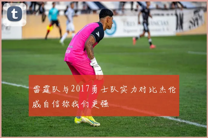雷霆队与2017勇士队实力对比杰伦威自信称我们更强