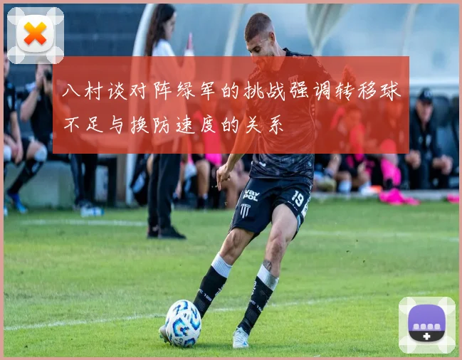 八村谈对阵绿军的挑战强调转移球不足与换防速度的关系