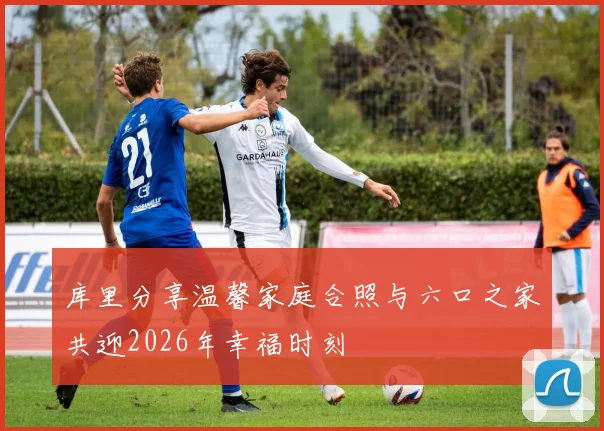 库里分享温馨家庭合照与六口之家共迎2026年幸福时刻