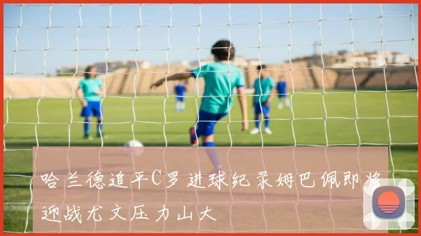 哈兰德追平C罗进球纪录姆巴佩即将迎战尤文压力山大