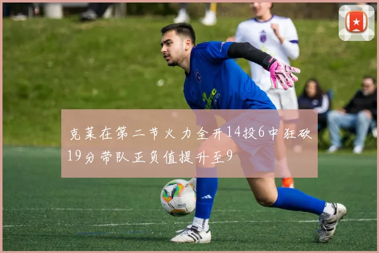 克莱在第二节火力全开14投6中狂砍19分带队正负值提升至9