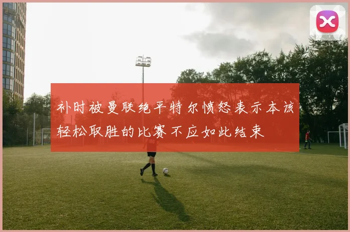 补时被曼联绝平特尔愤怒表示本该轻松取胜的比赛不应如此结束