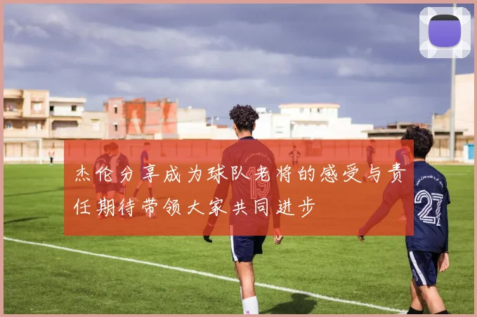 杰伦分享成为球队老将的感受与责任期待带领大家共同进步