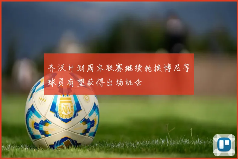 齐沃计划周末联赛继续轮换博尼等球员有望获得出场机会