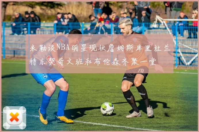 米勒谈NBA明星现状詹姆斯库里杜兰特东契奇文班和布伦森齐聚一堂