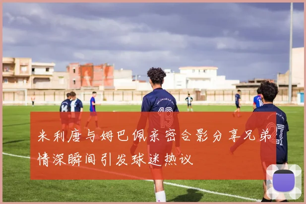 米利唐与姆巴佩亲密合影分享兄弟情深瞬间引发球迷热议