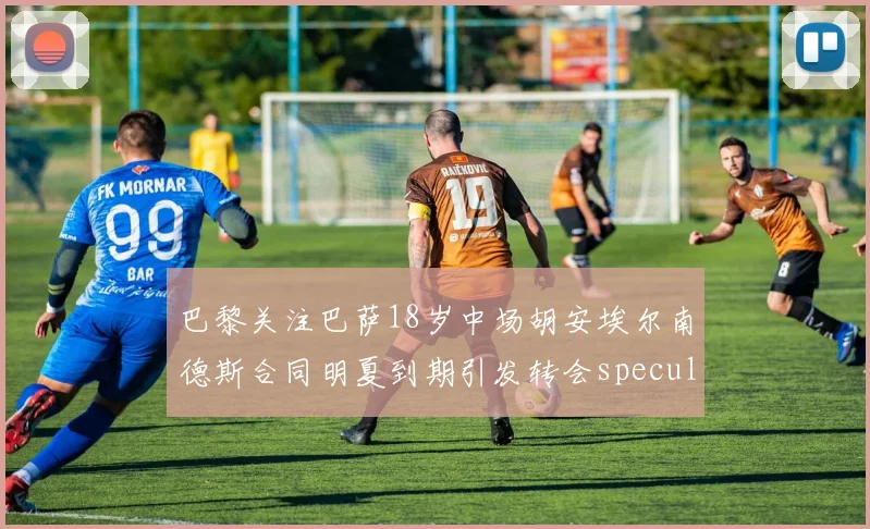 巴黎关注巴萨18岁中场胡安埃尔南德斯合同明夏到期引发转会speculation
