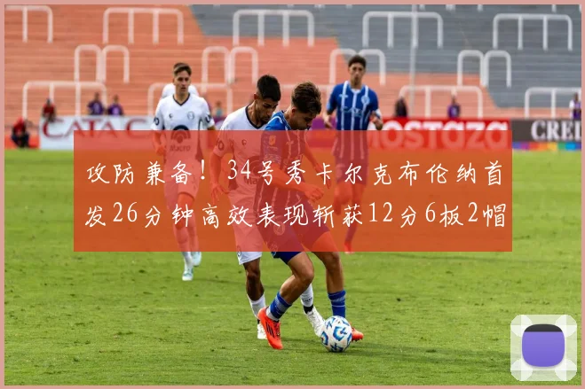 攻防兼备！34号秀卡尔克布伦纳首发26分钟高效表现斩获12分6板2帽