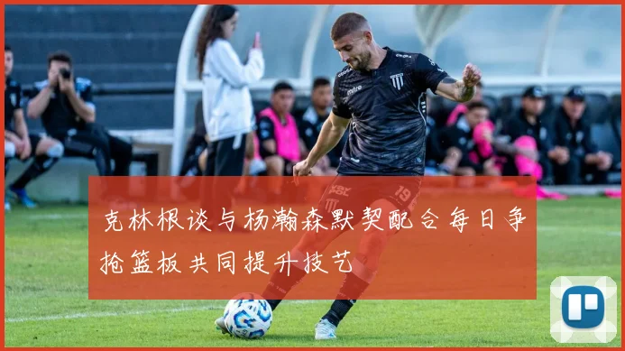 克林根谈与杨瀚森默契配合每日争抢篮板共同提升技艺