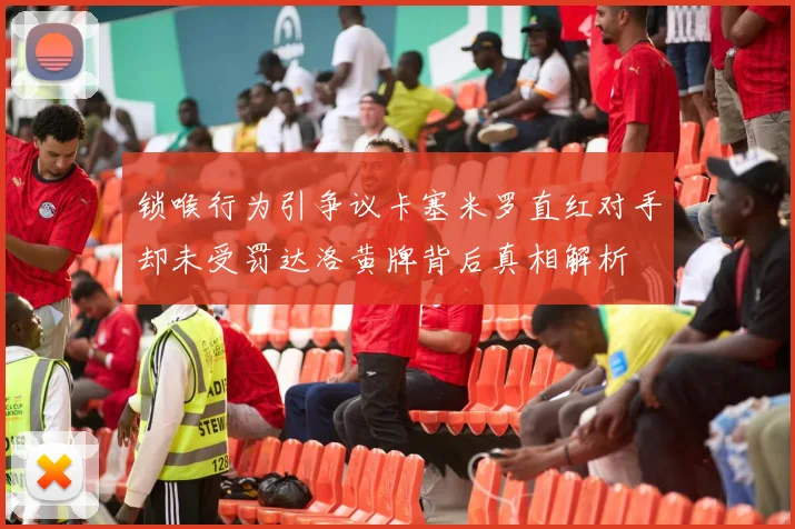锁喉行为引争议卡塞米罗直红对手却未受罚达洛黄牌背后真相解析