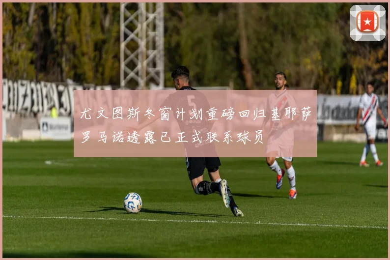 尤文图斯冬窗计划重磅回归基耶萨罗马诺透露已正式联系球员