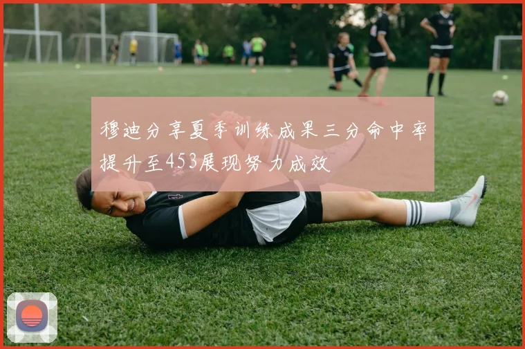 穆迪分享夏季训练成果三分命中率提升至453展现努力成效
