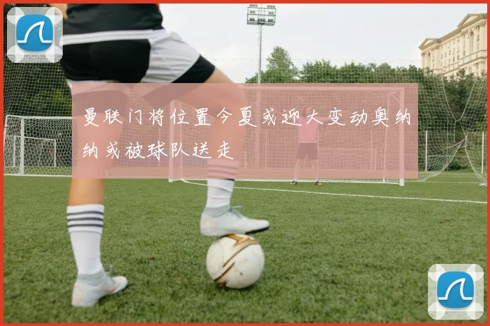 曼联门将位置今夏或迎大变动奥纳纳或被球队送走