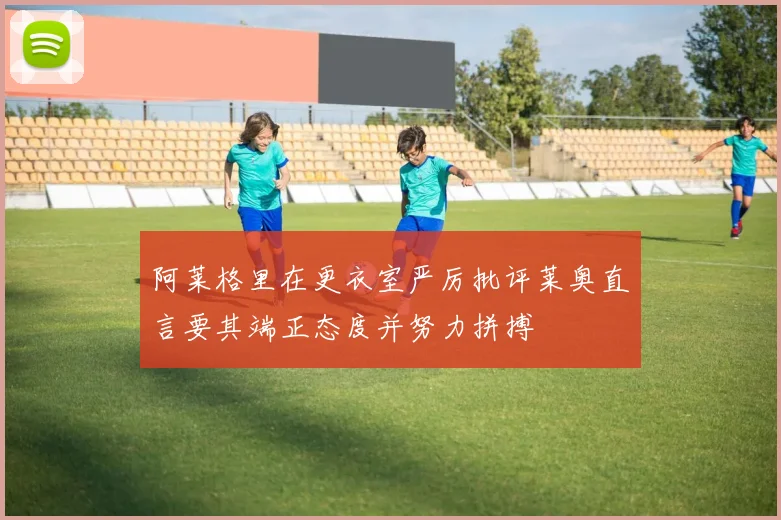 阿莱格里在更衣室严厉批评莱奥直言要其端正态度并努力拼搏