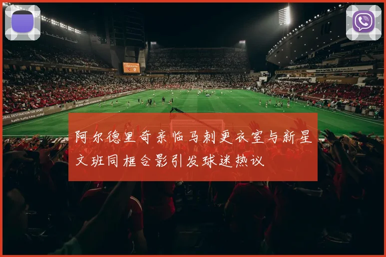 阿尔德里奇亲临马刺更衣室与新星文班同框合影引发球迷热议
