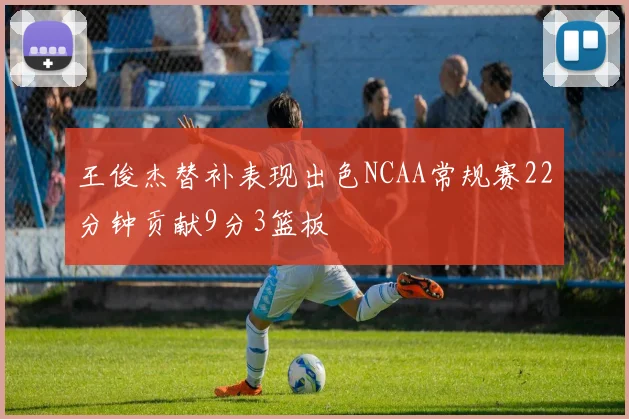 王俊杰替补表现出色NCAA常规赛22分钟贡献9分3篮板