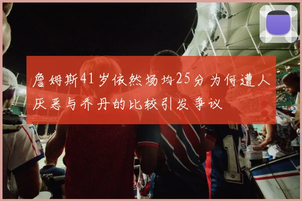 詹姆斯41岁依然场均25分为何遭人厌恶与乔丹的比较引发争议