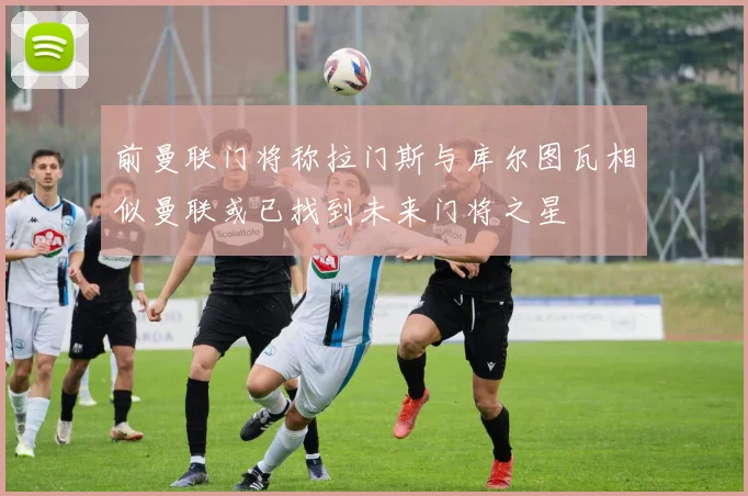 前曼联门将称拉门斯与库尔图瓦相似曼联或已找到未来门将之星