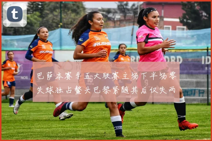 巴萨本赛季五大联赛主场下半场零失球独占鳌头巴黎紧随其后仅失两球