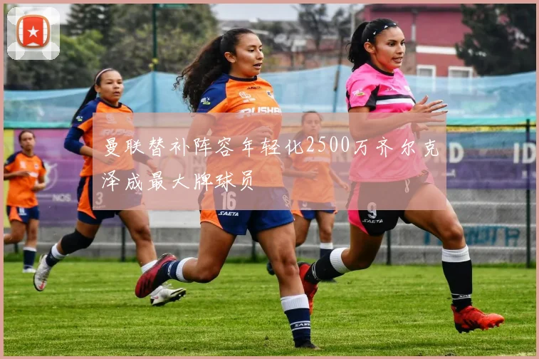曼联替补阵容年轻化2500万齐尔克泽成最大牌球员