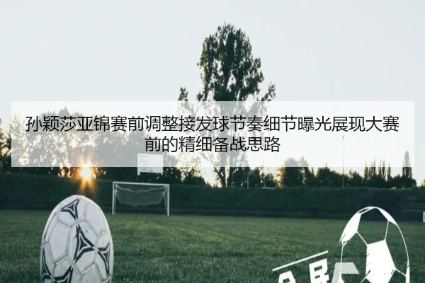 孙颖莎亚锦赛前调整接发球节奏细节曝光展现大赛前的精细备战思路 | kaiyun